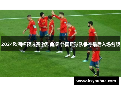 2024欧洲杯预选赛激烈角逐 各国足球队争夺最后入场名额
