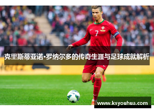 克里斯蒂亚诺·罗纳尔多的传奇生涯与足球成就解析