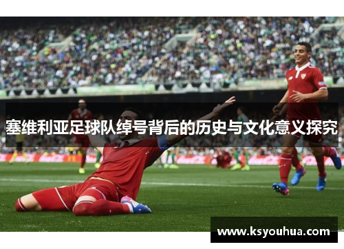 塞维利亚足球队绰号背后的历史与文化意义探究