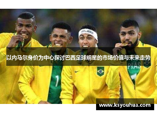 以内马尔身价为中心探讨巴西足球明星的市场价值与未来走势