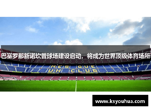 巴塞罗那新诺坎普球场建设启动，将成为世界顶级体育场所