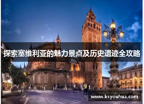 探索塞维利亚的魅力景点及历史遗迹全攻略