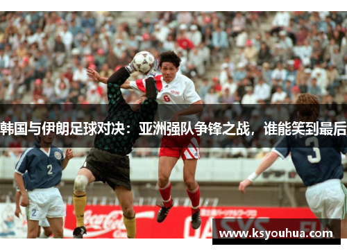韩国与伊朗足球对决：亚洲强队争锋之战，谁能笑到最后