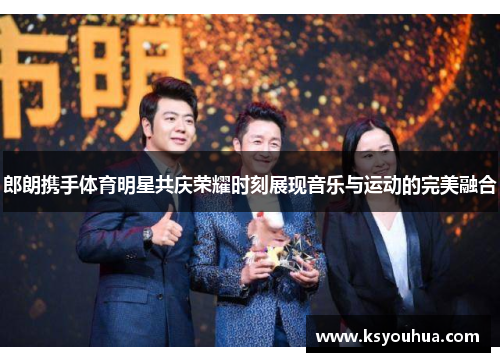 郎朗携手体育明星共庆荣耀时刻展现音乐与运动的完美融合