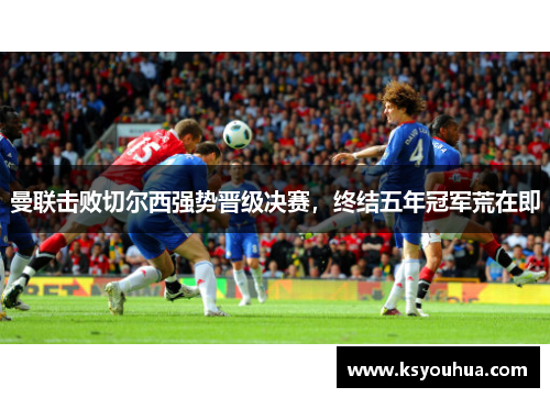 曼联击败切尔西强势晋级决赛，终结五年冠军荒在即