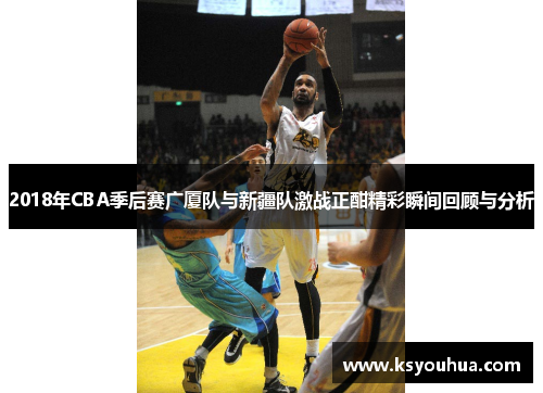 2018年CBA季后赛广厦队与新疆队激战正酣精彩瞬间回顾与分析