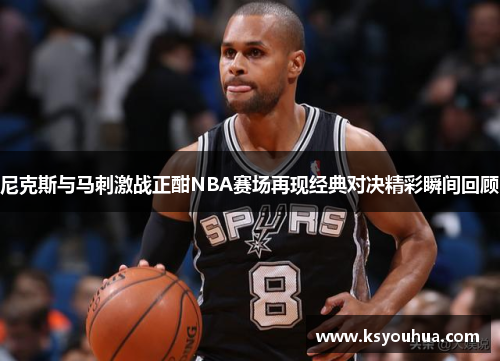 尼克斯与马刺激战正酣NBA赛场再现经典对决精彩瞬间回顾