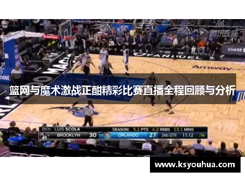 篮网与魔术激战正酣精彩比赛直播全程回顾与分析