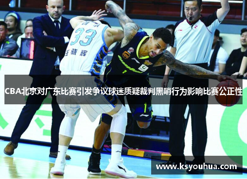 CBA北京对广东比赛引发争议球迷质疑裁判黑哨行为影响比赛公正性
