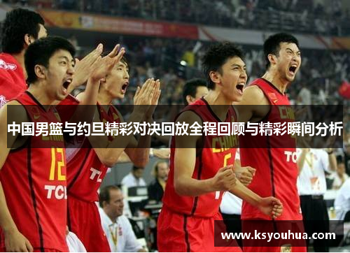 中国男篮与约旦精彩对决回放全程回顾与精彩瞬间分析