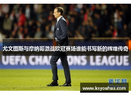 尤文图斯与摩纳哥激战欧冠赛场谁能书写新的辉煌传奇