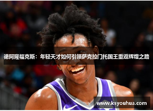 德阿隆福克斯：年轻天才如何引领萨克拉门托国王重返辉煌之路